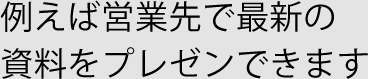 例えば営業先で最新の 資料をプレゼンできます